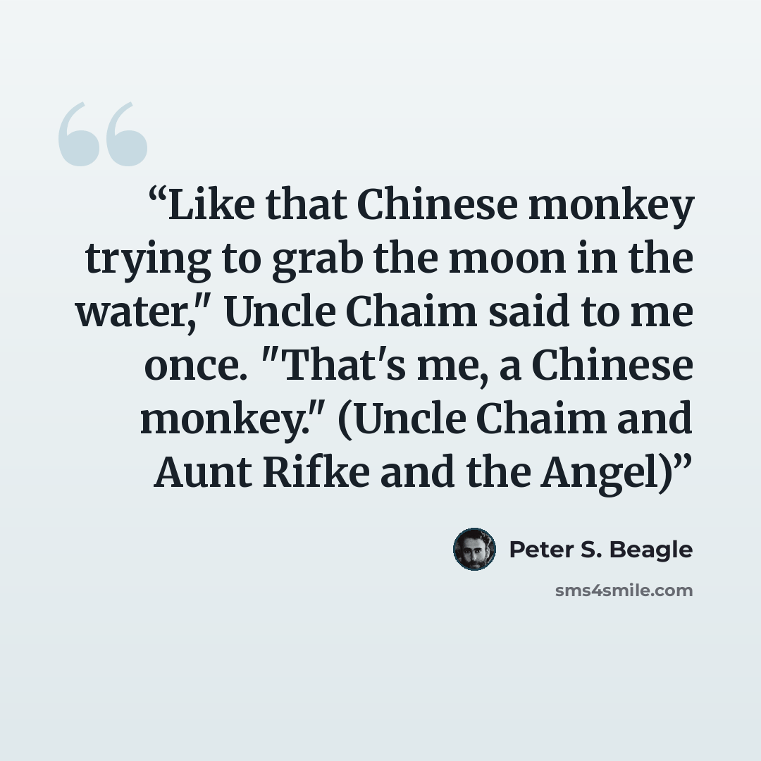 “Like that Chinese monkey trying to grab the moon in the water," Uncle Chaim said to me once. "That's me, a Chinese monkey." (Uncle Chaim and Aunt Rifke and the Angel)” quote by Peter S. Beagle