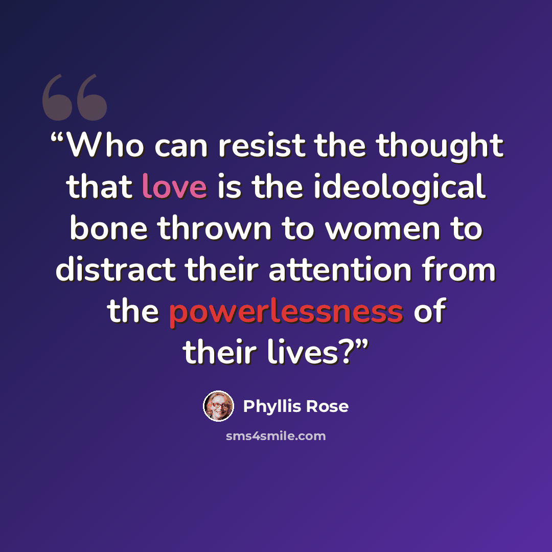 “Who can resist the thought that love is the ideological bone thrown to women to distract their attention from the powerlessness of their lives?” quote by Phyllis Rose