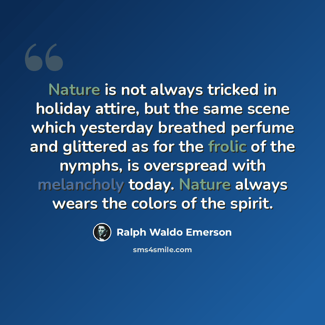 “Nature is not always tricked in holiday attire, but the same scene which yesterday breathed perfume and glittered as for the frolic of the nymphs, is overspread with melancholy today. Nature always wears the colors of the spirit.” quote by Ralph Waldo Emerson