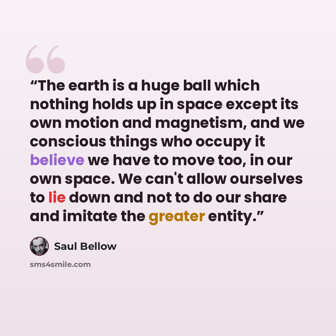 “The earth is a huge ball which nothing holds up in space except its own motion and magnetism, and we conscious things who occupy it believe we have to move too, in our own space. We can't allow ourselves to lie down and not to do our share and imitate the greater entity.” quote by Saul Bellow