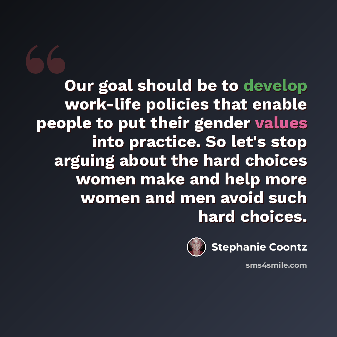“Our goal should be to develop work-life policies that enable people to put their gender values into practice. So let's stop arguing about the hard choices women make and help more women and men avoid such hard choices.” quote by Stephanie Coontz