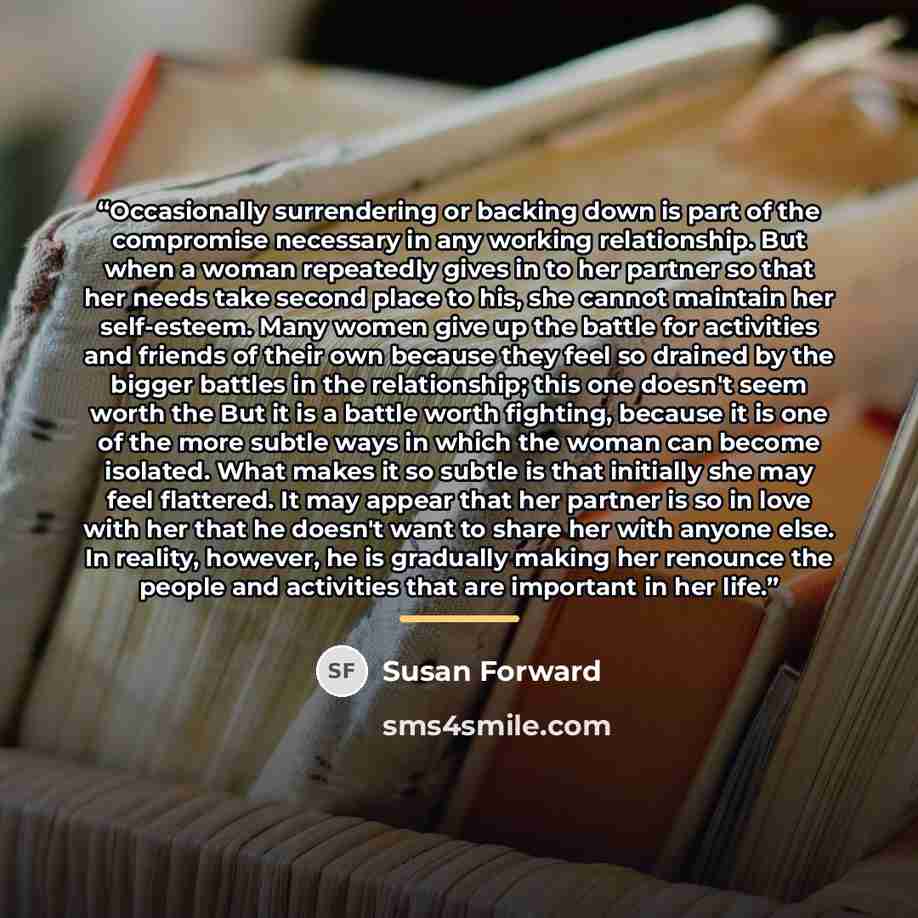 “Occasionally surrendering or backing down is part of the compromise necessary in any working relationship. But when a woman repeatedly gives in to her partner so that her needs take second place to his, she cannot maintain her self-esteem. Many women give up the battle for activities and friends…” quote by Susan Forward