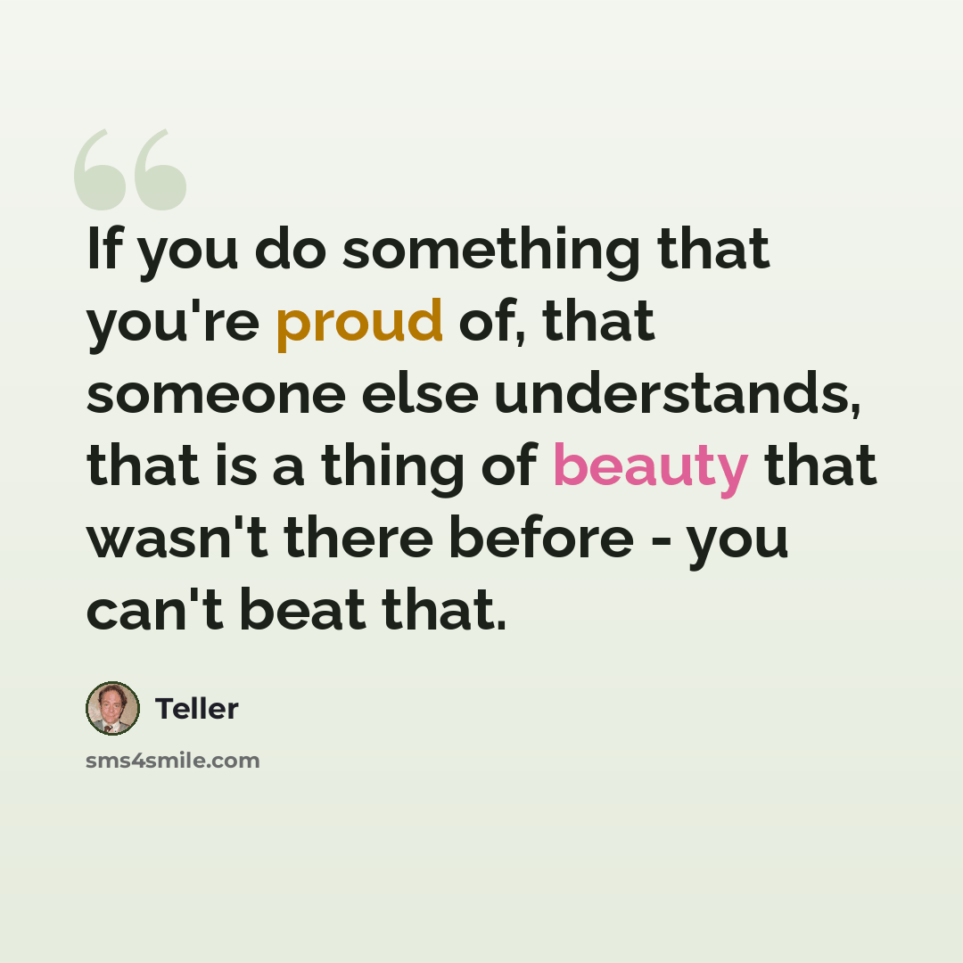 “If you do something that you're proud of, that someone else understands, that is a thing of beauty that wasn't there before - you can't beat that.” quote by Teller