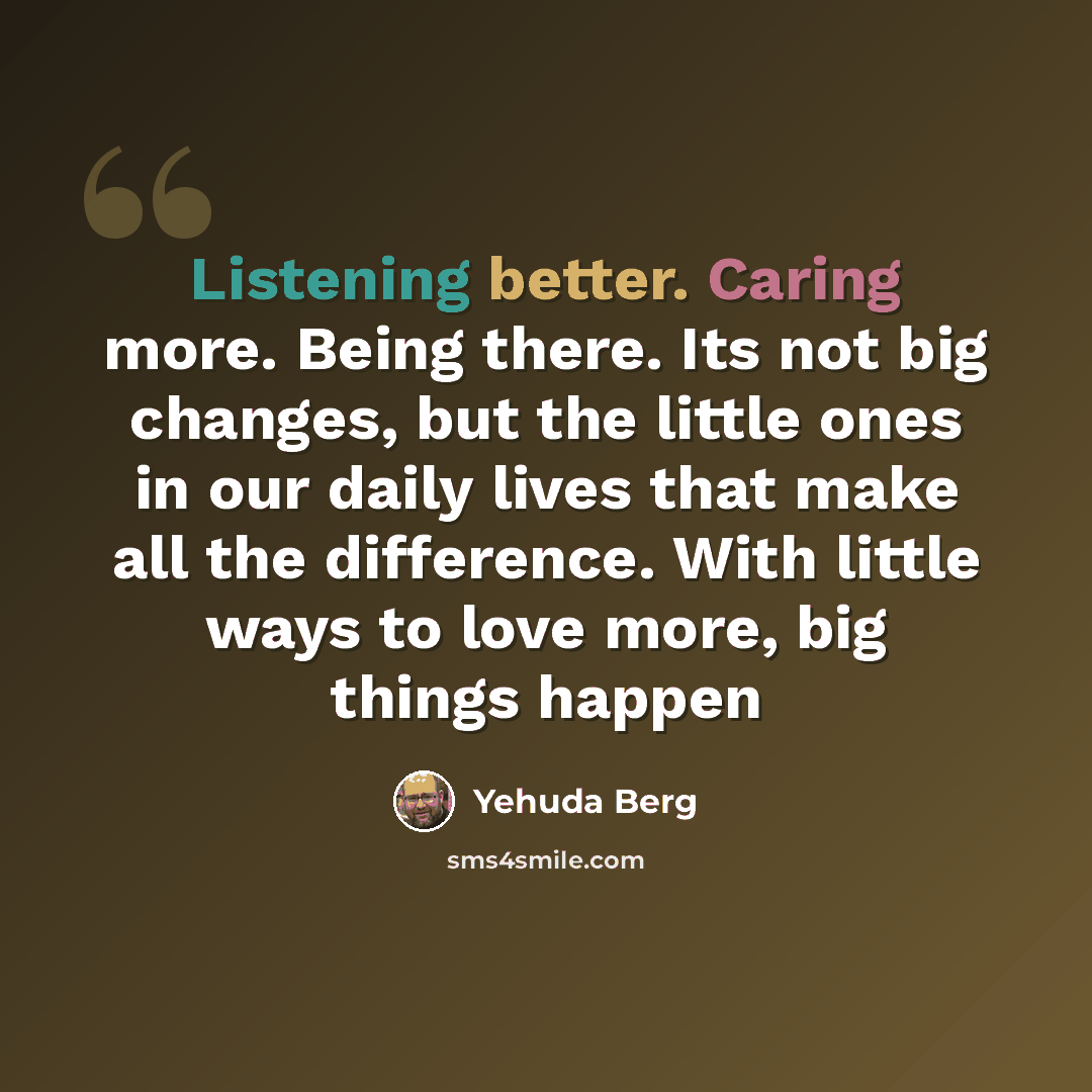“Listening better. Caring more. Being there. Its not big changes, but the little ones in our daily lives that make all the difference. With little ways to love more, big things happen” quote by Yehuda Berg