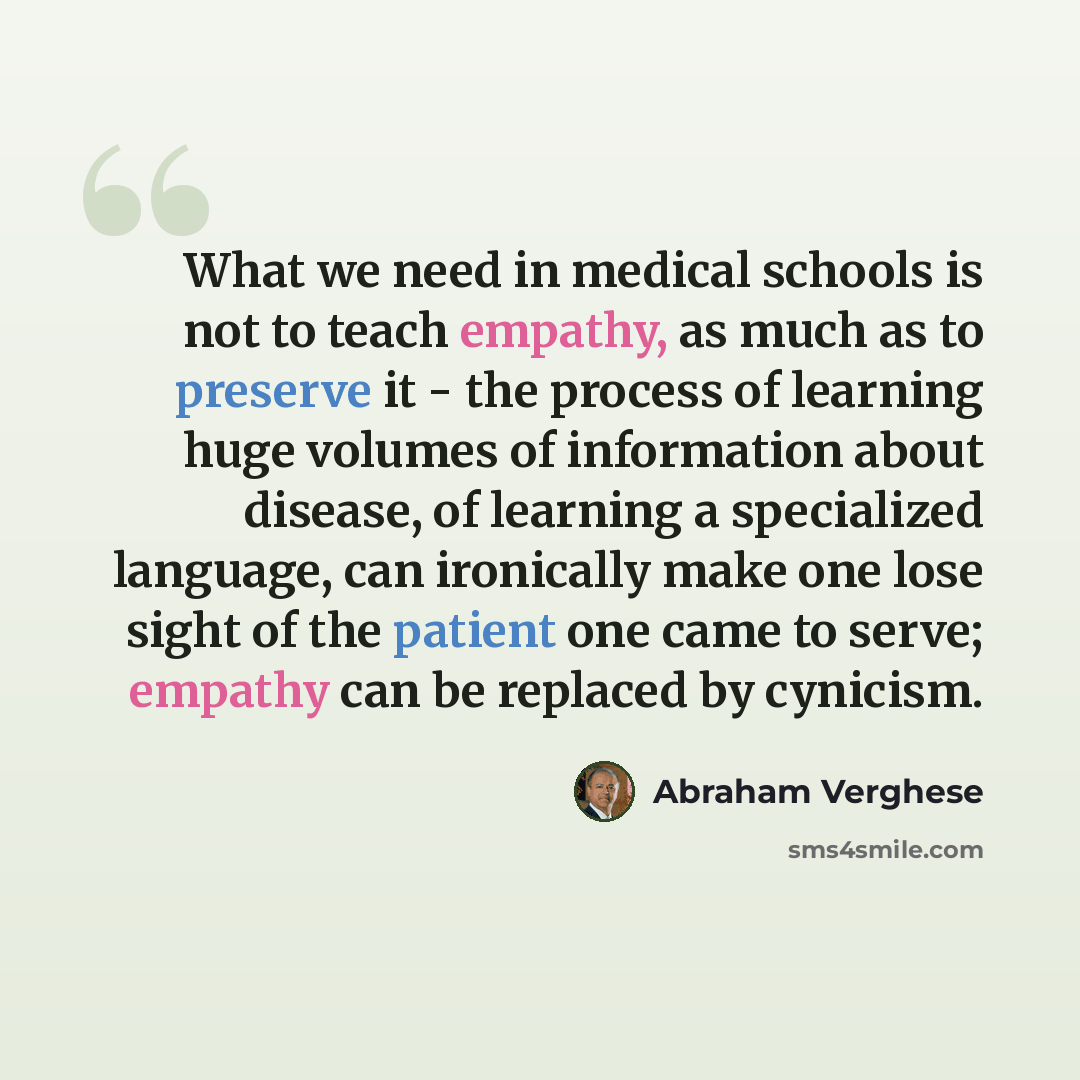 “What we need in medical schools is not to teach empathy, as much as to preserve it - the process of learning huge volumes of information about disease, of learning a specialized language, can ironically make one lose sight of the patient one came to serve; empathy can be replaced by cynicism.” quote by Abraham Verghese