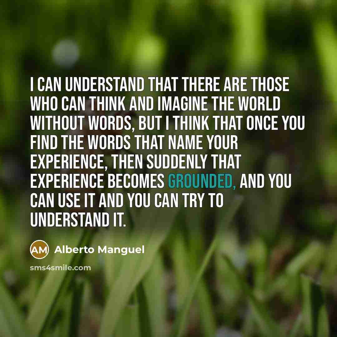 “I can understand that there are those who can think and imagine the world without words, but I think that once you find the words that name your experience, then suddenly that experience becomes grounded, and you can use it and you can try to understand it.” quote by Alberto Manguel