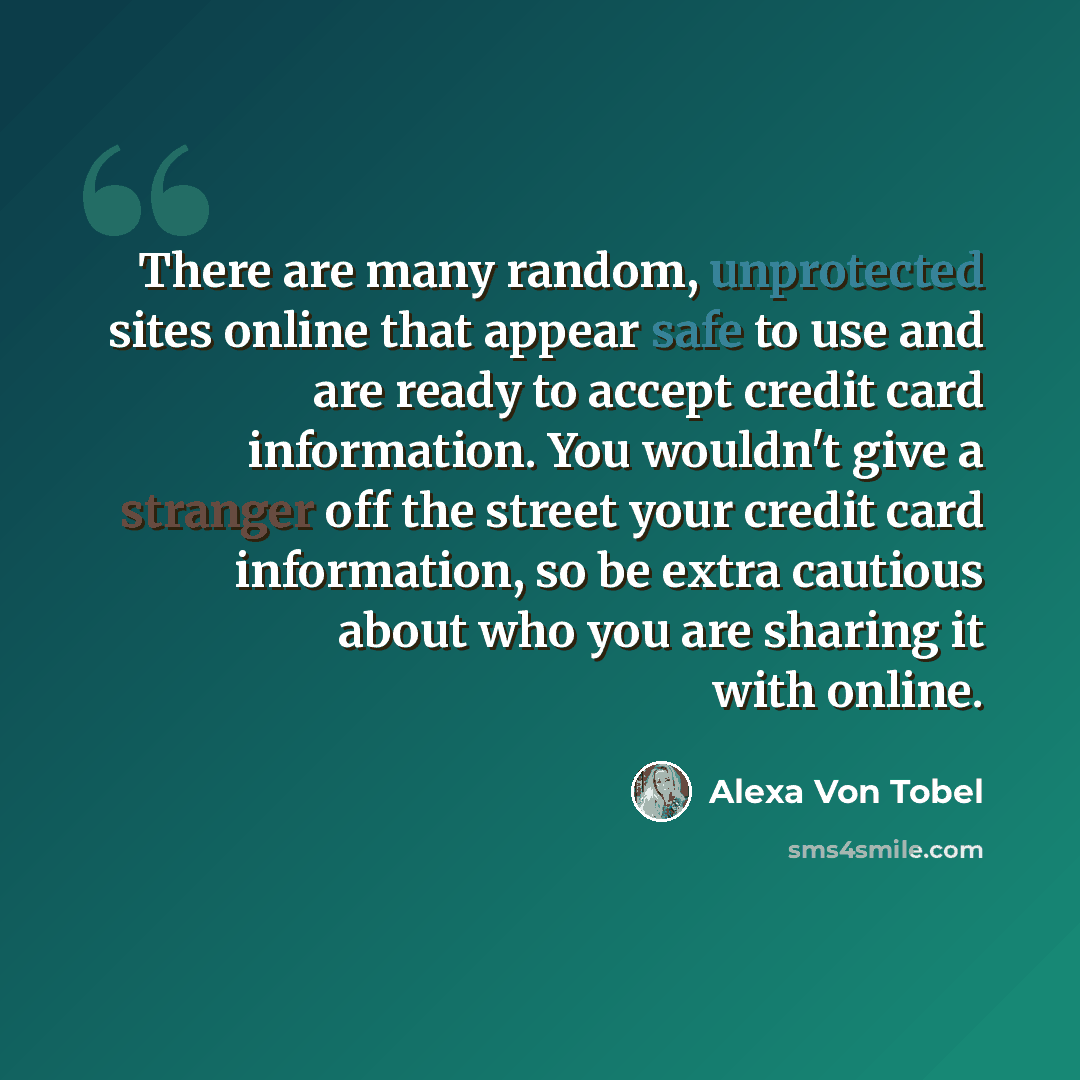 “There are many random, unprotected sites online that appear safe to use and are ready to accept credit card information. You wouldn't give a stranger off the street your credit card information, so be extra cautious about who you are sharing it with online.” quote by Alexa Von Tobel