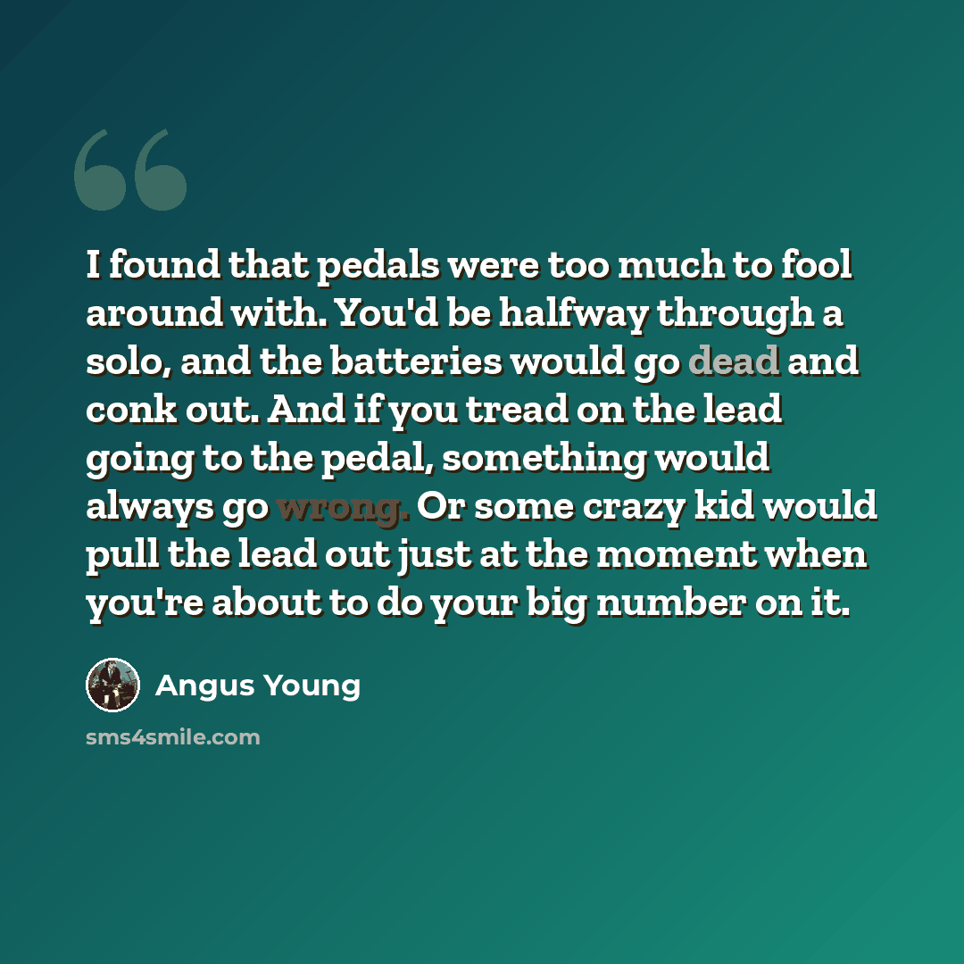 “I found that pedals were too much to fool around with. You'd be halfway through a solo, and the batteries would go dead and conk out. And if you tread on the lead going to the pedal, something would always go wrong. Or some crazy kid would pull the lead out just at the moment when you're about to…” quote by Angus Young