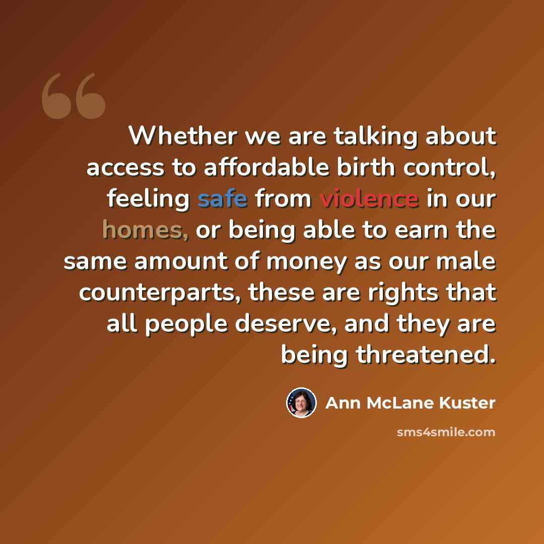 “Whether we are talking about access to affordable birth control, feeling safe from violence in our homes, or being able to earn the same amount of money as our male counterparts, these are rights that all people deserve, and they are being threatened.” quote by Ann McLane Kuster