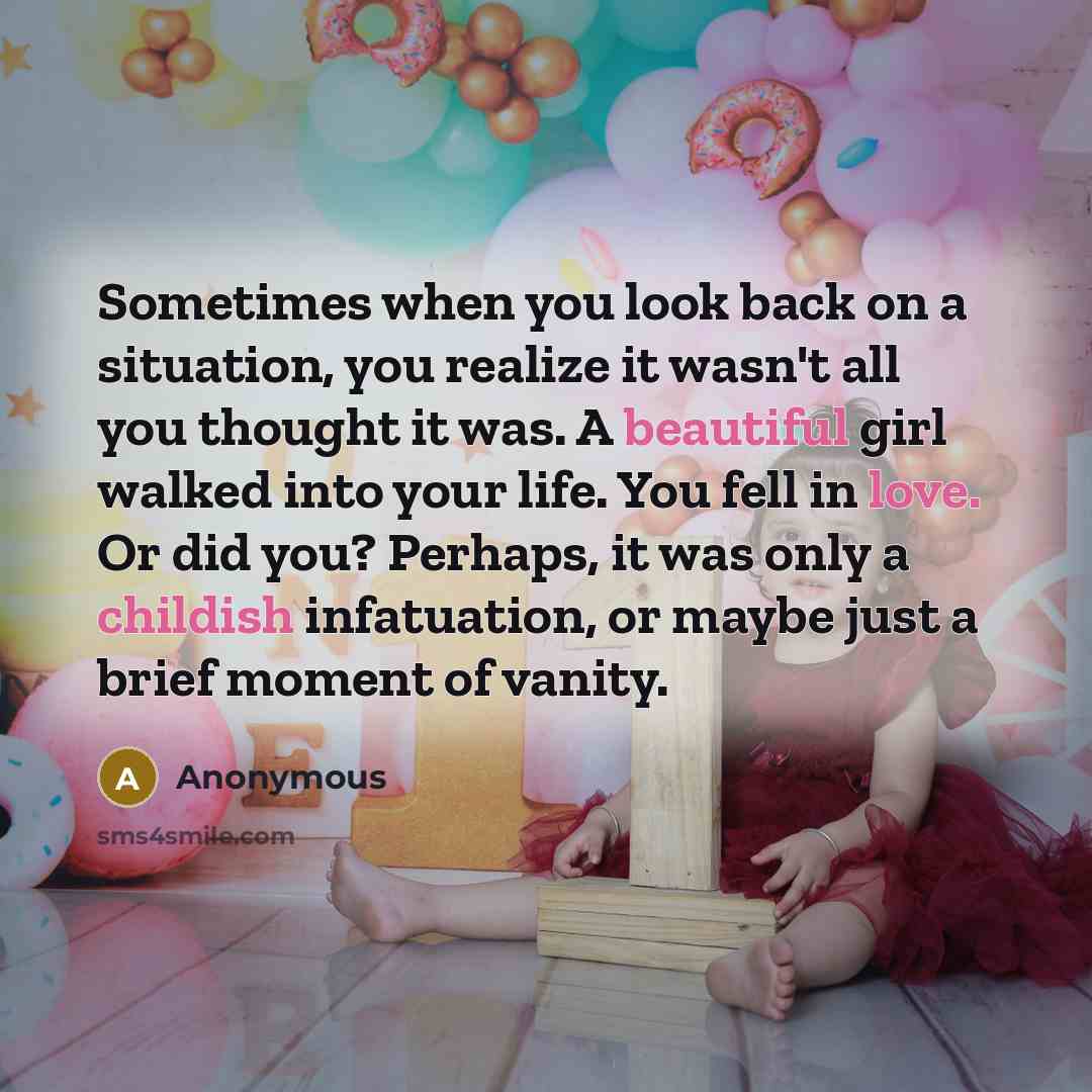 “Sometimes when you look back on a situation, you realize it wasn't all you thought it was. A beautiful girl walked into your life. You fell in love. Or did you? Perhaps, it was only a childish infatuation, or maybe just a brief moment of vanity.” quote by Anonymous