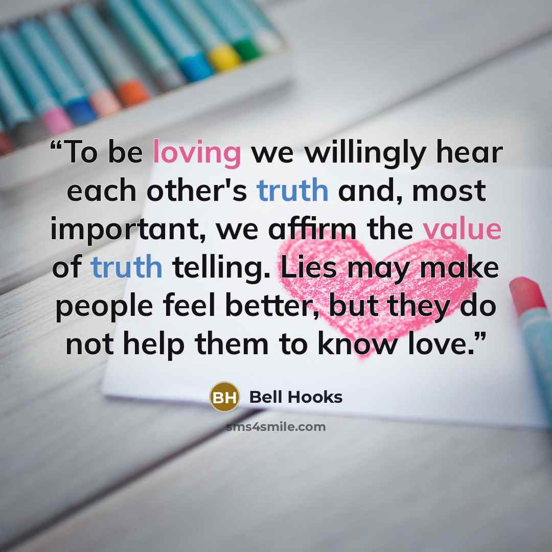 “To be loving we willingly hear each other's truth and, most important, we affirm the value of truth telling. Lies may make people feel better, but they do not help them to know love.” quote by Bell Hooks
