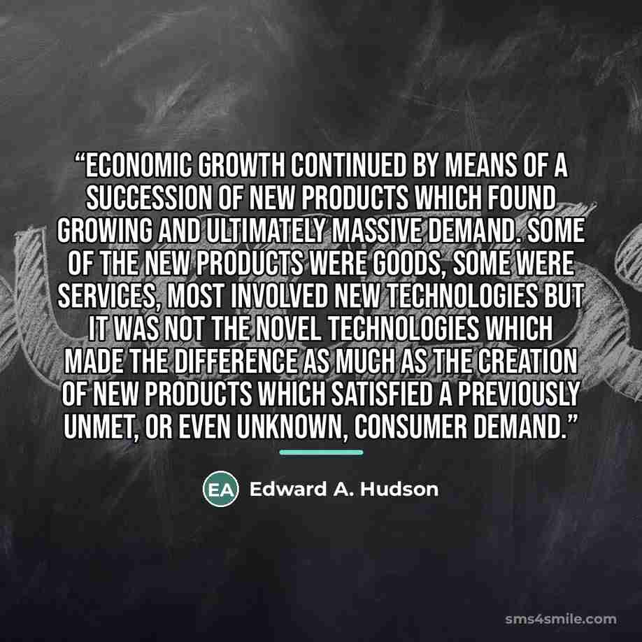 “Economic growth continued by means of a succession of new products which found growing and ultimately massive demand. Some of the new products were goods, some were services, most involved new technologies but it was not the novel technologies which made the difference as much as the creation of…” quote by Edward A. Hudson