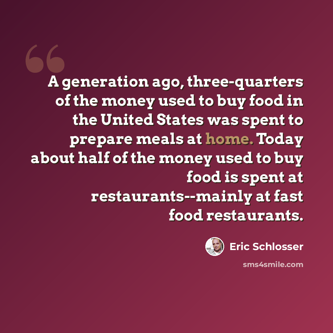 “A generation ago, three-quarters of the money used to buy food in the United States was spent to prepare meals at home. Today about half of the money used to buy food is spent at restaurants--mainly at fast food restaurants.” quote by Eric Schlosser