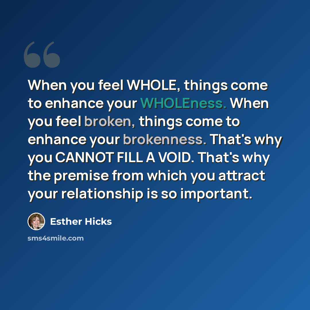 “When you feel WHOLE, things come to enhance your WHOLEness. When you feel broken, things come to enhance your brokenness. That's why you CANNOT FILL A VOID. That's why the premise from which you attract your relationship is so important.” quote by Esther Hicks