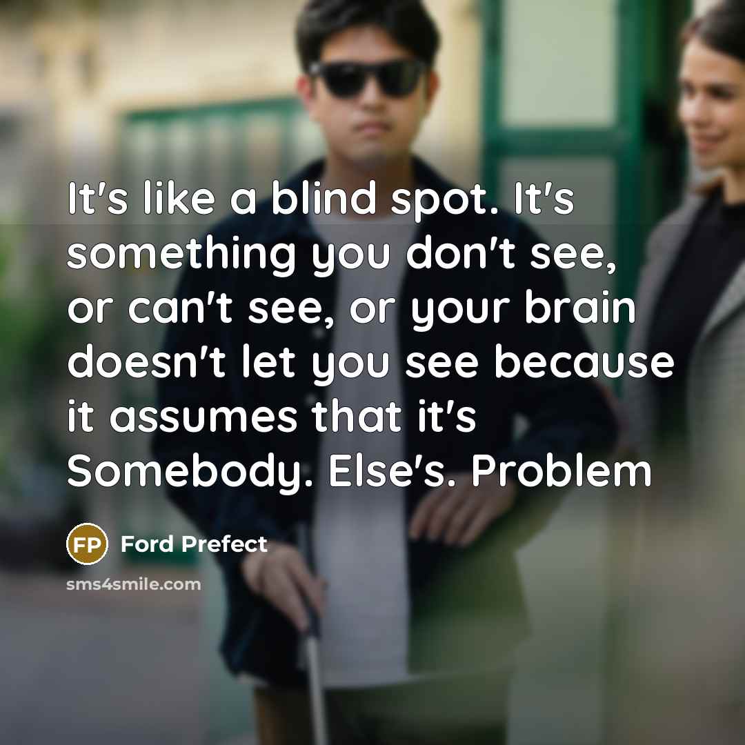 “It's like a blind spot. It's something you don't see, or can't see, or your brain doesn't let you see because it assumes that it's Somebody. Else's. Problem” quote by Ford Prefect