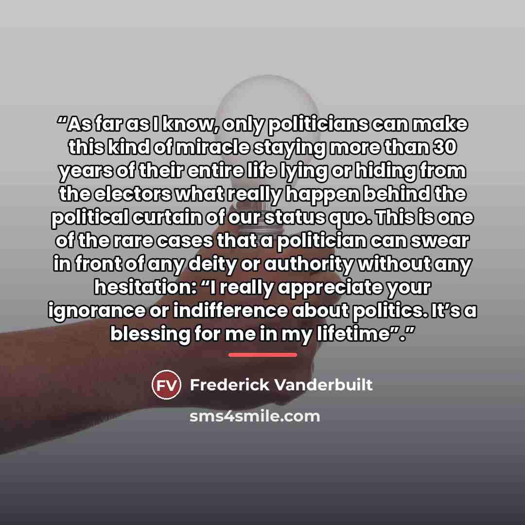 “As far as I know, only politicians can make this kind of miracle staying more than 30 years of their entire life lying or hiding from the electors what really happen behind the political curtain of our status quo. This is one of the rare cases that a politician can swear in front of any deity or…” quote by Frederick Vanderbuilt