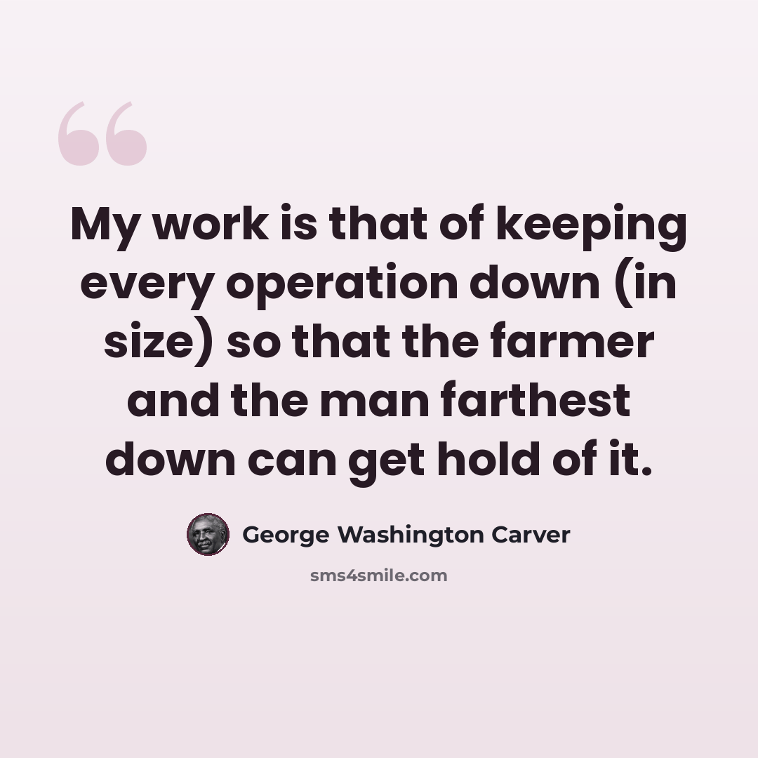 “My work is that of keeping every operation down (in size) so that the farmer and the man farthest down can get hold of it.” quote by George Washington Carver
