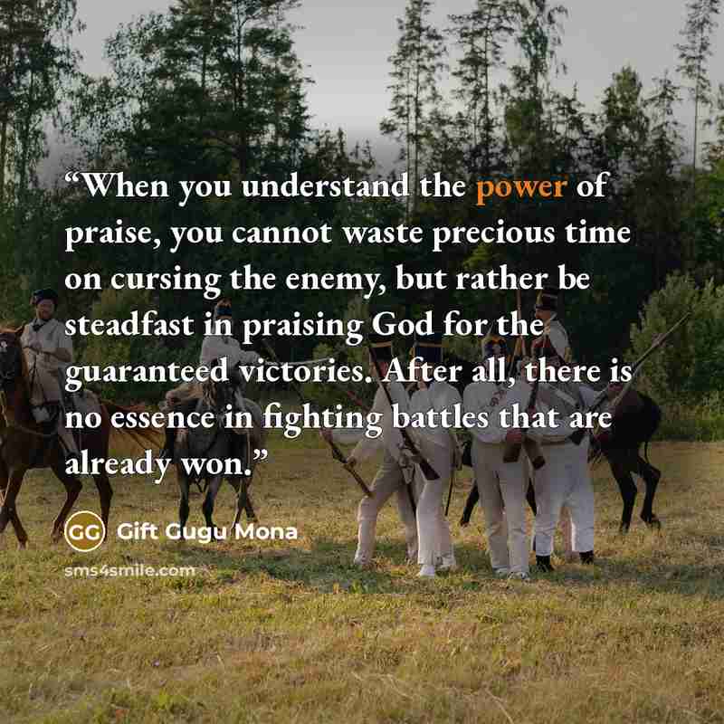 “When you understand the power of praise, you cannot waste precious time on cursing the enemy, but rather be steadfast in praising God for the guaranteed victories. After all, there is no essence in fighting battles that are already won.” quote by Gift Gugu Mona