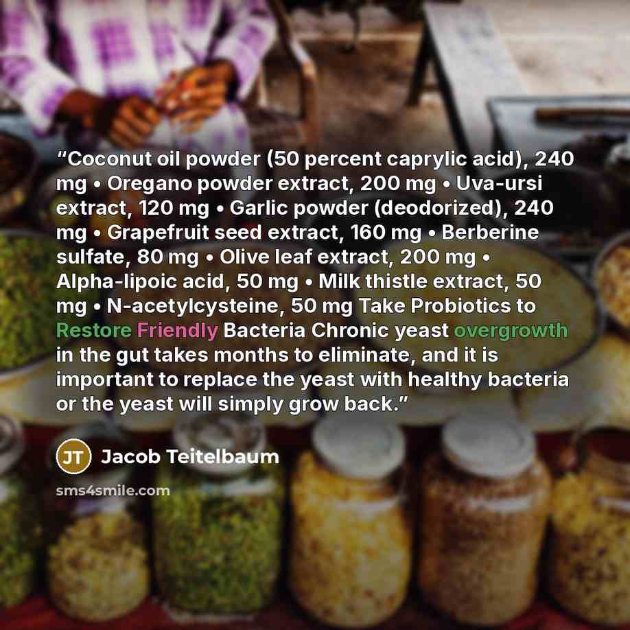 “Coconut oil powder (50 percent caprylic acid), 240 mg • Oregano powder extract, 200 mg • Uva-ursi extract, 120 mg • Garlic powder (deodorized), 240 mg • Grapefruit seed extract, 160 mg • Berberine sulfate, 80 mg • Olive leaf extract, 200 mg • Alpha-lipoic acid, 50 mg • Milk thistle extract, 50 mg…” quote by Jacob Teitelbaum