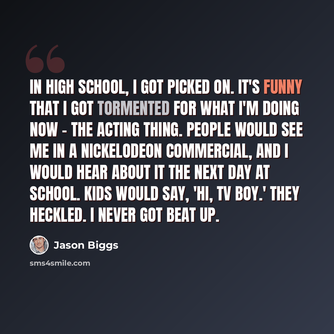 “In high school, I got picked on. It's funny that I got tormented for what I'm doing now - the acting thing. People would see me in a Nickelodeon commercial, and I would hear about it the next day at school. Kids would say, 'Hi, TV Boy.' They heckled. I never got beat up.” quote by Jason Biggs