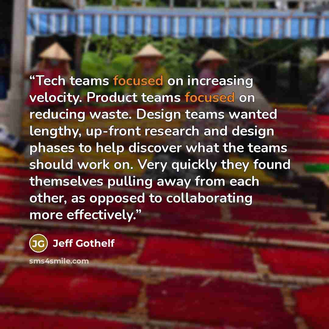 “Tech teams focused on increasing velocity. Product teams focused on reducing waste. Design teams wanted lengthy, up-front research and design phases to help discover what the teams should work on. Very quickly they found themselves pulling away from each other, as opposed to collaborating more…” quote by Jeff Gothelf