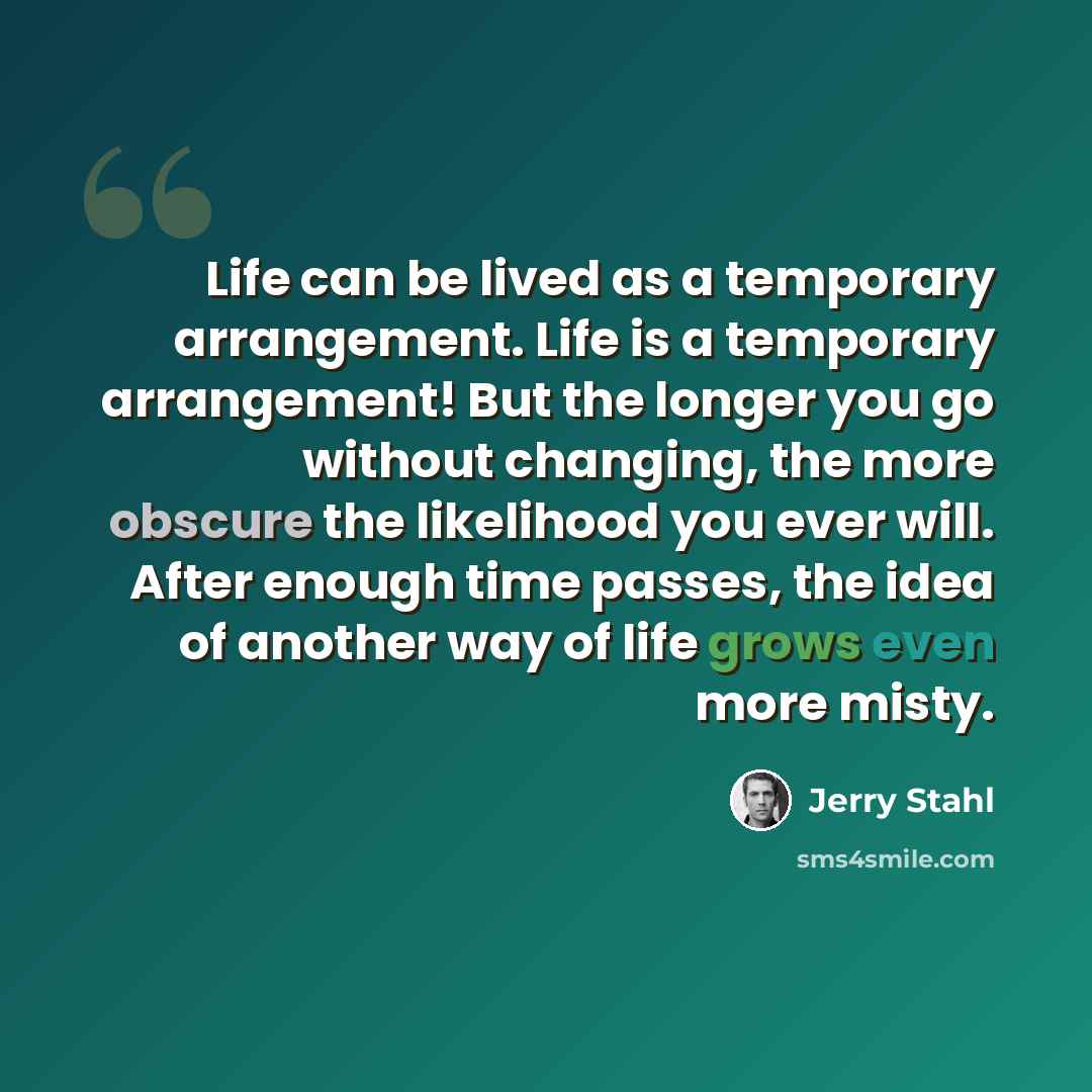 “Life can be lived as a temporary arrangement. Life is a temporary arrangement! But the longer you go without changing, the more obscure the likelihood you ever will. After enough time passes, the idea of another way of life grows even more misty.” quote by Jerry Stahl