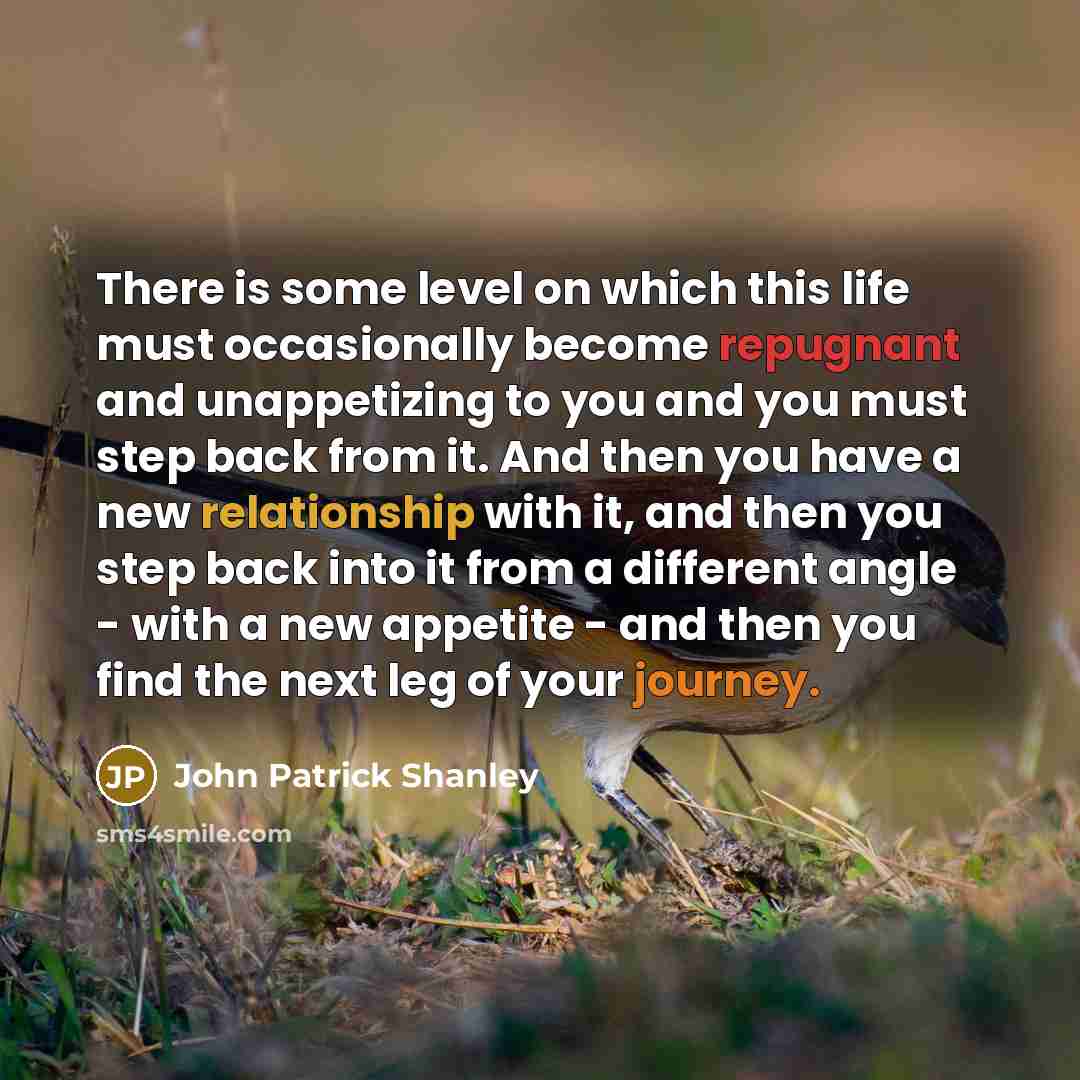 “There is some level on which this life must occasionally become repugnant and unappetizing to you and you must step back from it. And then you have a new relationship with it, and then you step back into it from a different angle - with a new appetite - and then you find the next leg of your…” quote by John Patrick Shanley