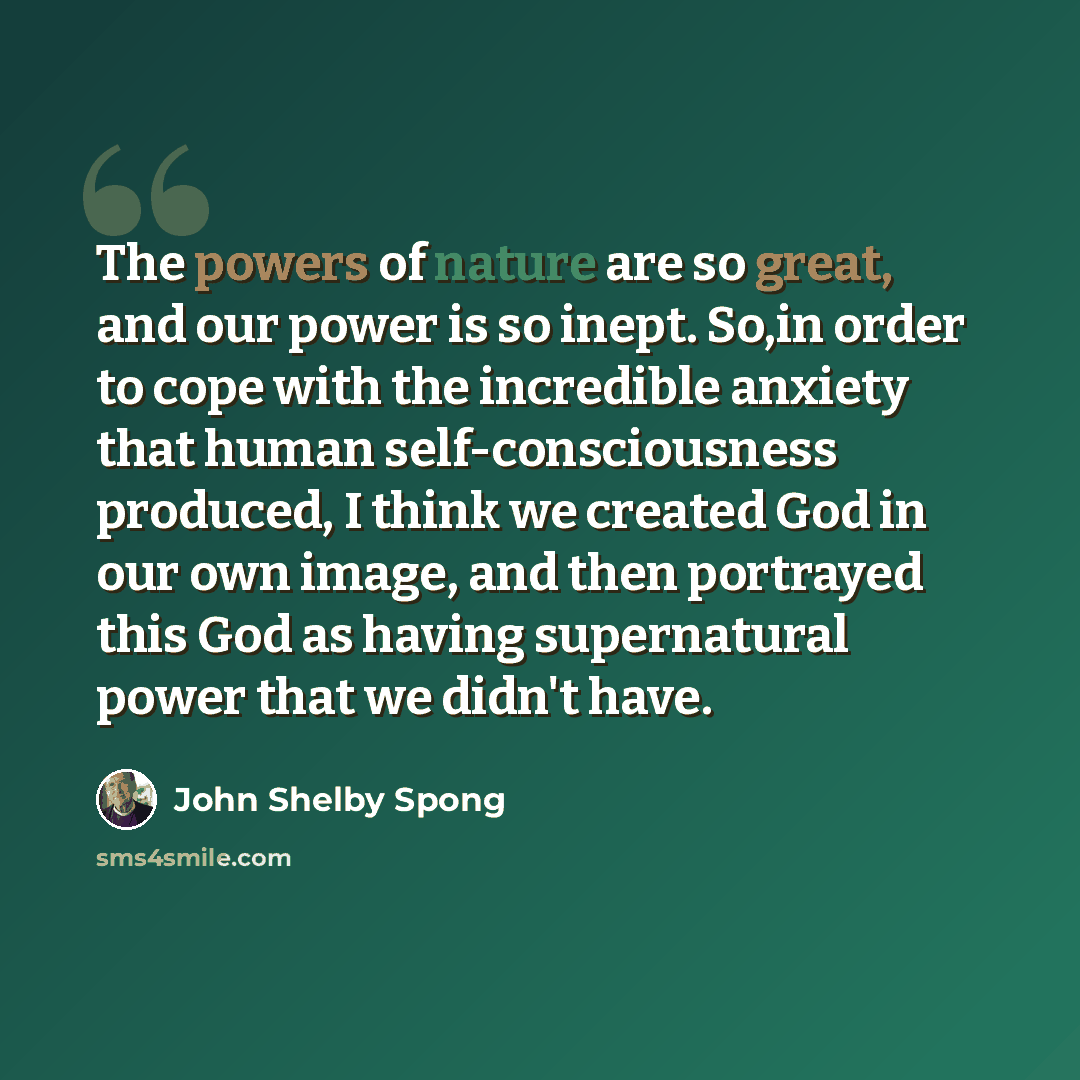 “The powers of nature are so great, and our power is so inept. So,in order to cope with the incredible anxiety that human self-consciousness produced, I think we created God in our own image, and then portrayed this God as having supernatural power that we didn't have.” quote by John Shelby Spong