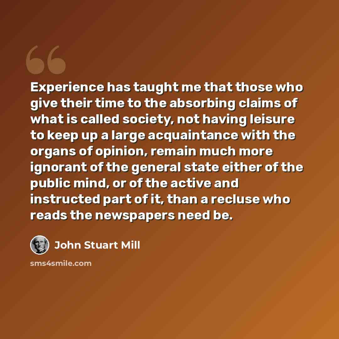 “Experience has taught me that those who give their time to the absorbing claims of what is called society, not having leisure to keep up a large acquaintance with the organs of opinion, remain much more ignorant of the general state either of the public mind, or of the active and instructed part…” quote by John Stuart Mill