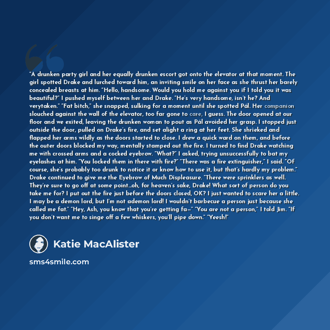 “A drunken party girl and her equally drunken escort got onto the elevator at that moment. The girl spotted Drake and lurched toward him, an inviting smile on her face as she thrust her barely concealed breasts at him. “Hello, handsome. Would you hold me against you if I told you it was beautiful?”…” quote by Katie MacAlister