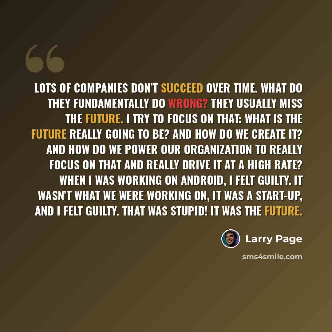 “Lots of companies don’t succeed over time. What do they fundamentally do wrong? They usually miss the future. I try to focus on that: What is the future really going to be? And how do we create it? And how do we power our organization to really focus on that and really drive it at a high rate?…” quote by Larry Page