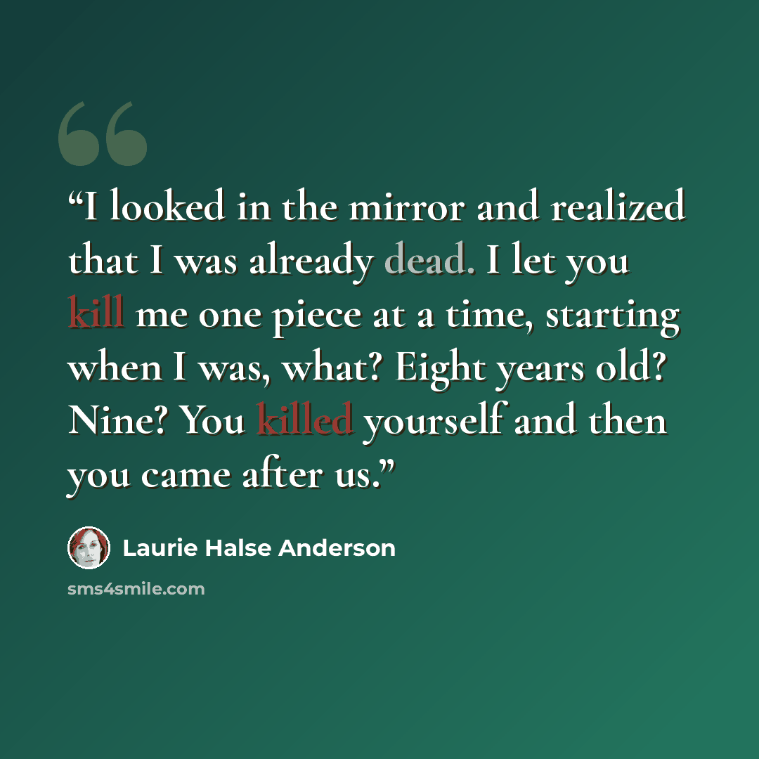 “I looked in the mirror and realized that I was already dead. I let you kill me one piece at a time, starting when I was, what? Eight years old? Nine? You killed yourself and then you came after us.” quote by Laurie Halse Anderson