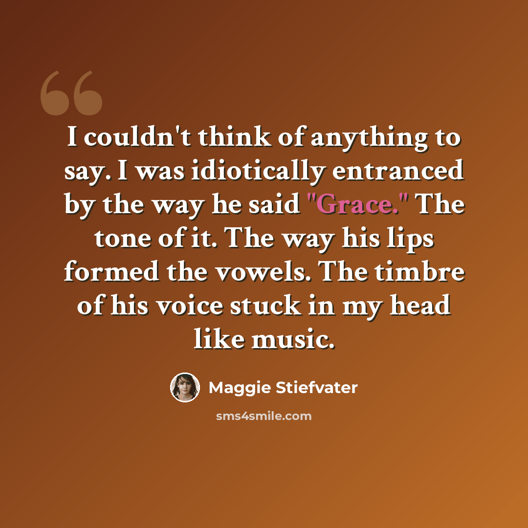 “I couldn't think of anything to say. I was idiotically entranced by the way he said "Grace." The tone of it. The way his lips formed the vowels. The timbre of his voice stuck in my head like music.” quote by Maggie Stiefvater