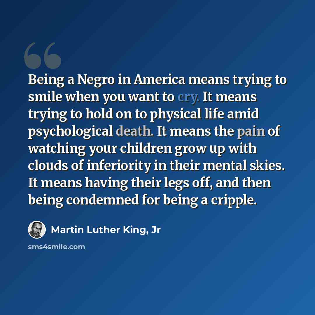 “Being a Negro in America means trying to smile when you want to cry. It means trying to hold on to physical life amid psychological death. It means the pain of watching your children grow up with clouds of inferiority in their mental skies. It means having their legs off, and then being condemned…” quote by Martin Luther King, Jr