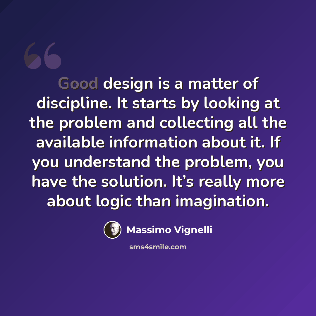 “Good design is a matter of discipline. It starts by looking at the problem and collecting all the available information about it. If you understand the problem, you have the solution. It’s really more about logic than imagination.” quote by Massimo Vignelli