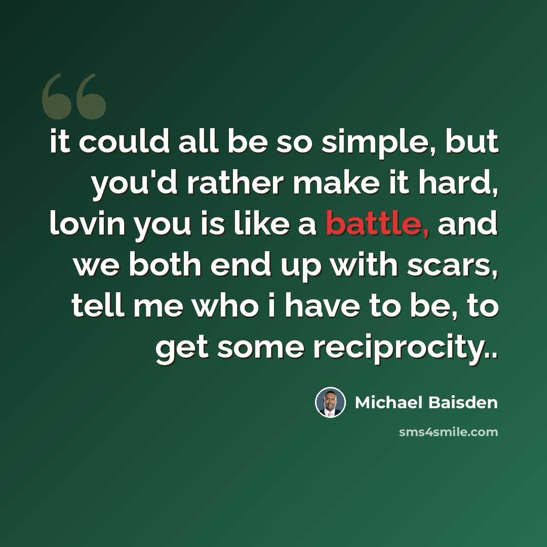 “it could all be so simple, but you'd rather make it hard, lovin you is like a battle, and we both end up with scars, tell me who i have to be, to get some reciprocity..” quote by Michael Baisden