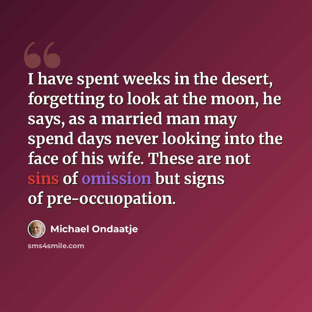 “I have spent weeks in the desert, forgetting to look at the moon, he says, as a married man may spend days never looking into the face of his wife. These are not sins of omission but signs of pre-occuopation.” quote by Michael Ondaatje