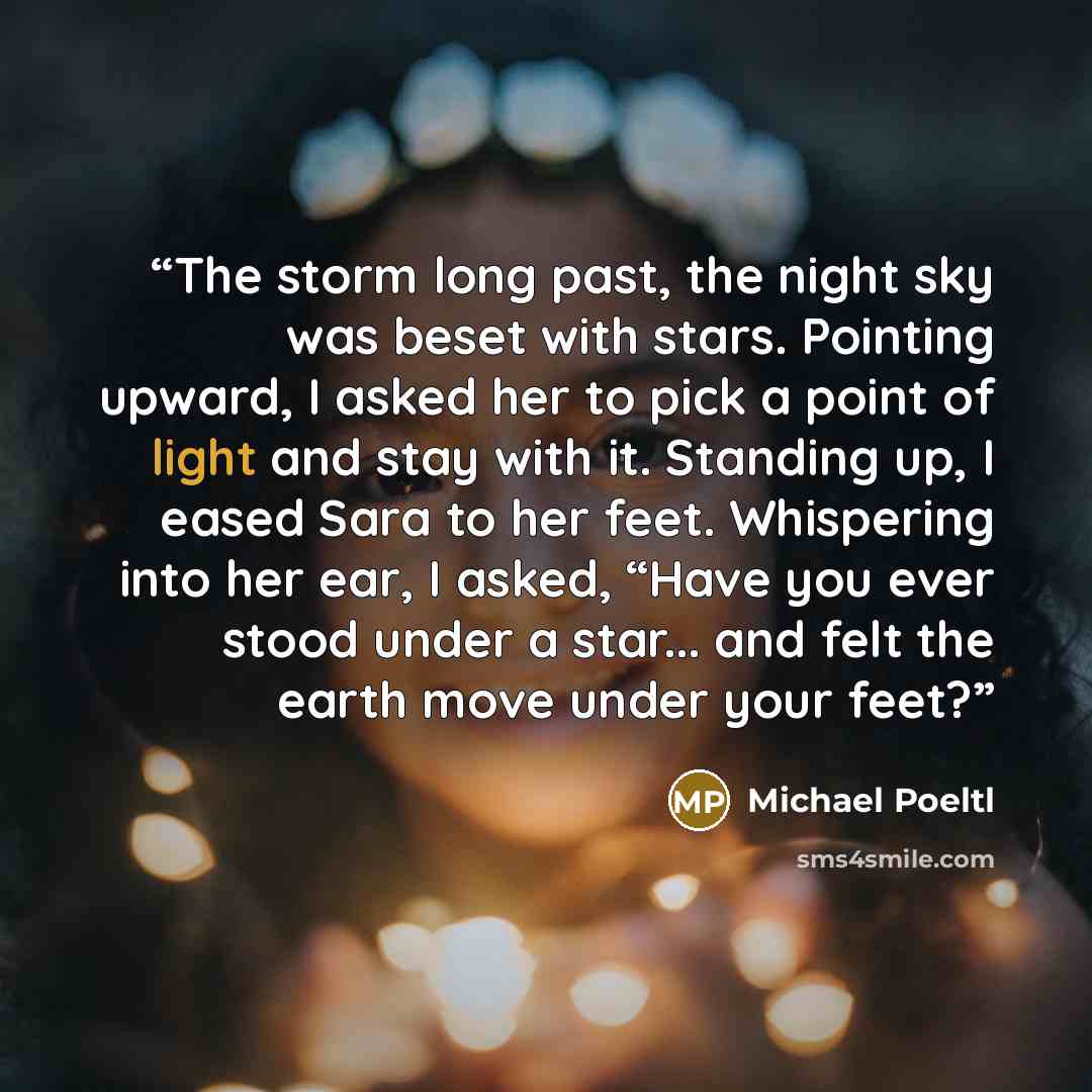 “The storm long past, the night sky was beset with stars. Pointing upward, I asked her to pick a point of light and stay with it. Standing up, I eased Sara to her feet. Whispering into her ear, I asked, “Have you ever stood under a star... and felt the earth move under your feet?” quote by Michael Poeltl