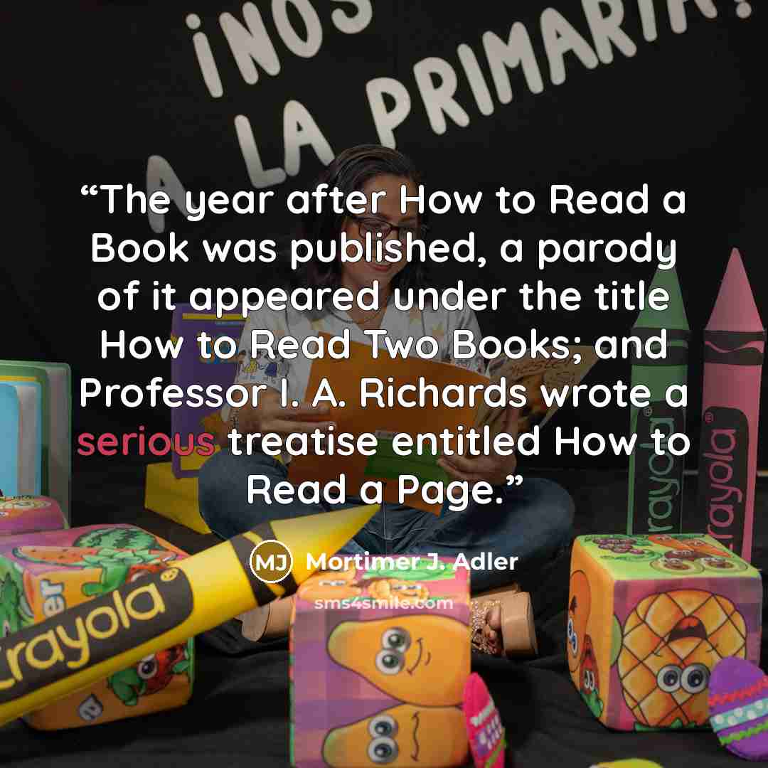 “The year after How to Read a Book was published, a parody of it appeared under the title How to Read Two Books; and Professor I. A. Richards wrote a serious treatise entitled How to Read a Page.” quote by Mortimer J. Adler
