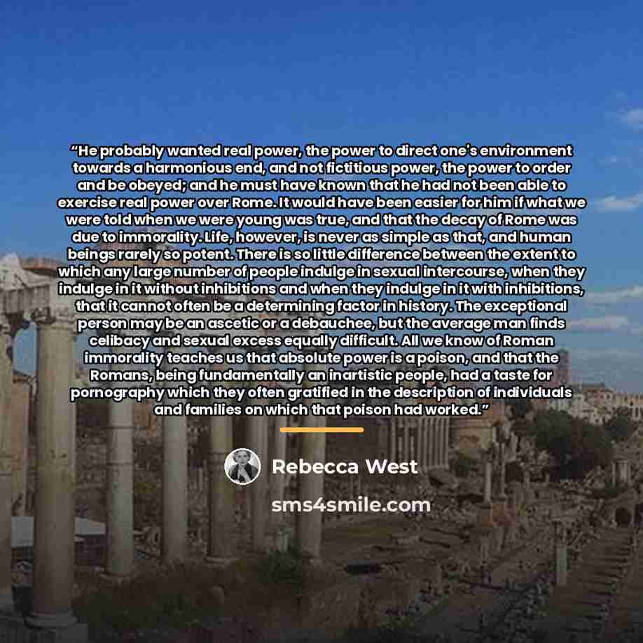“He probably wanted real power, the power to direct one's environment towards a harmonious end, and not fictitious power, the power to order and be obeyed; and he must have known that he had not been able to exercise real power over Rome. It would have been easier for him if what we were told when…” quote by Rebecca West