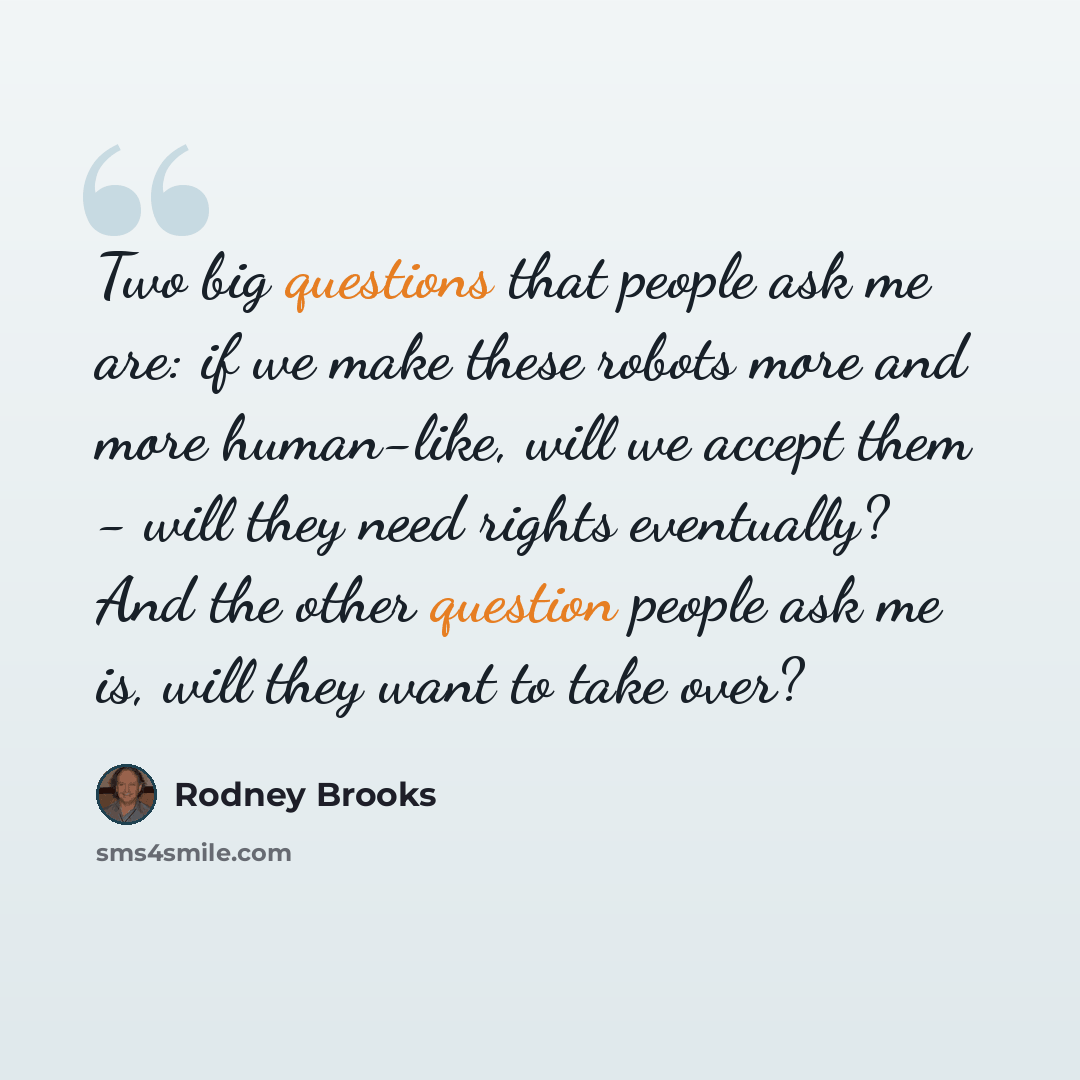 “Two big questions that people ask me are: if we make these robots more and more human-like, will we accept them - will they need rights eventually? And the other question people ask me is, will they want to take over?” quote by Rodney Brooks