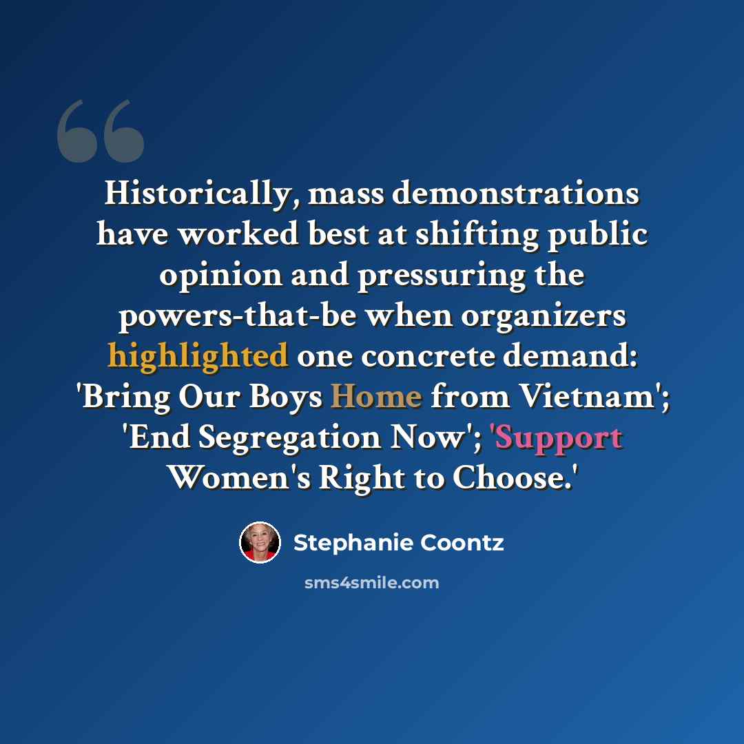 “Historically, mass demonstrations have worked best at shifting public opinion and pressuring the powers-that-be when organizers highlighted one concrete demand: 'Bring Our Boys Home from Vietnam'; 'End Segregation Now'; 'Support Women's Right to Choose.'” quote by Stephanie Coontz