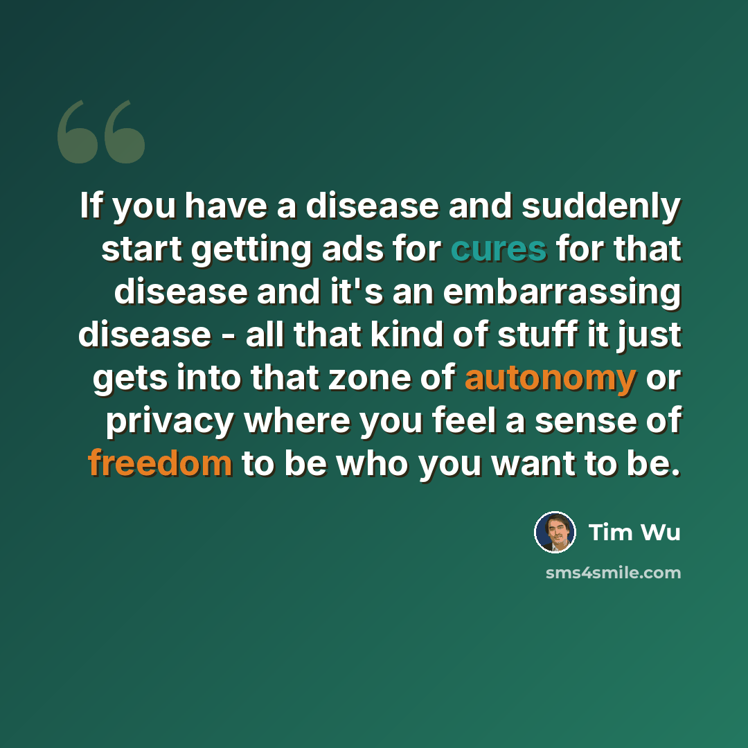 “If you have a disease and suddenly start getting ads for cures for that disease and it's an embarrassing disease - all that kind of stuff it just gets into that zone of autonomy or privacy where you feel a sense of freedom to be who you want to be.” quote by Tim Wu