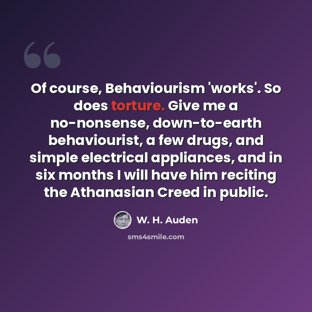 “Of course, Behaviourism 'works'. So does torture. Give me a no-nonsense, down-to-earth behaviourist, a few drugs, and simple electrical appliances, and in six months I will have him reciting the Athanasian Creed in public.” quote by W. H. Auden
