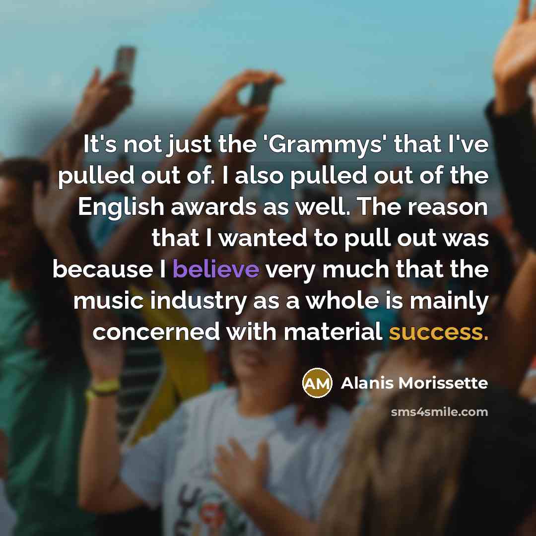 “It's not just the 'Grammys' that I've pulled out of. I also pulled out of the English awards as well. The reason that I wanted to pull out was because I believe very much that the music industry as a whole is mainly concerned with material success.” quote by Alanis Morissette