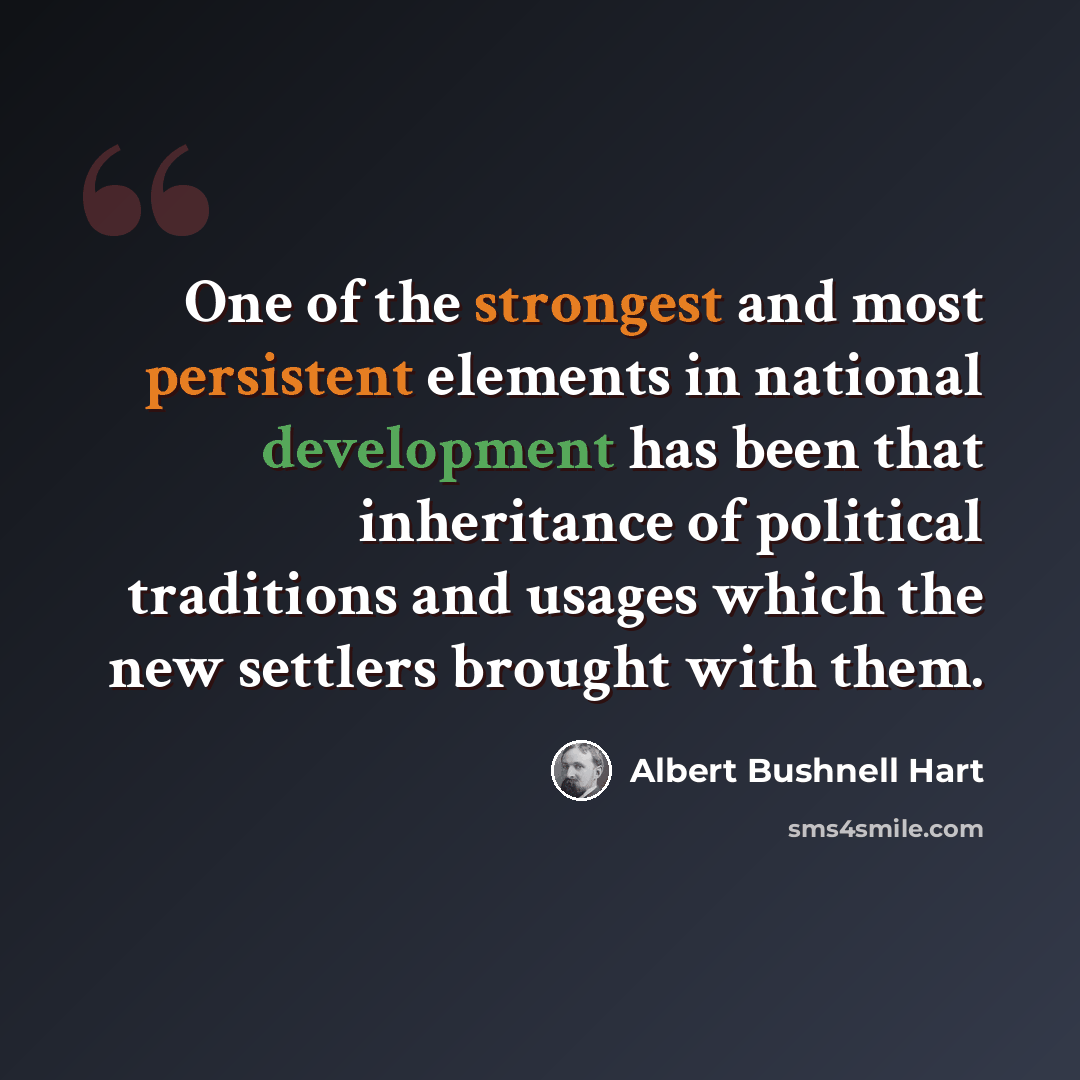 “One of the strongest and most persistent elements in national development has been that inheritance of political traditions and usages which the new settlers brought with them.” quote by Albert Bushnell Hart