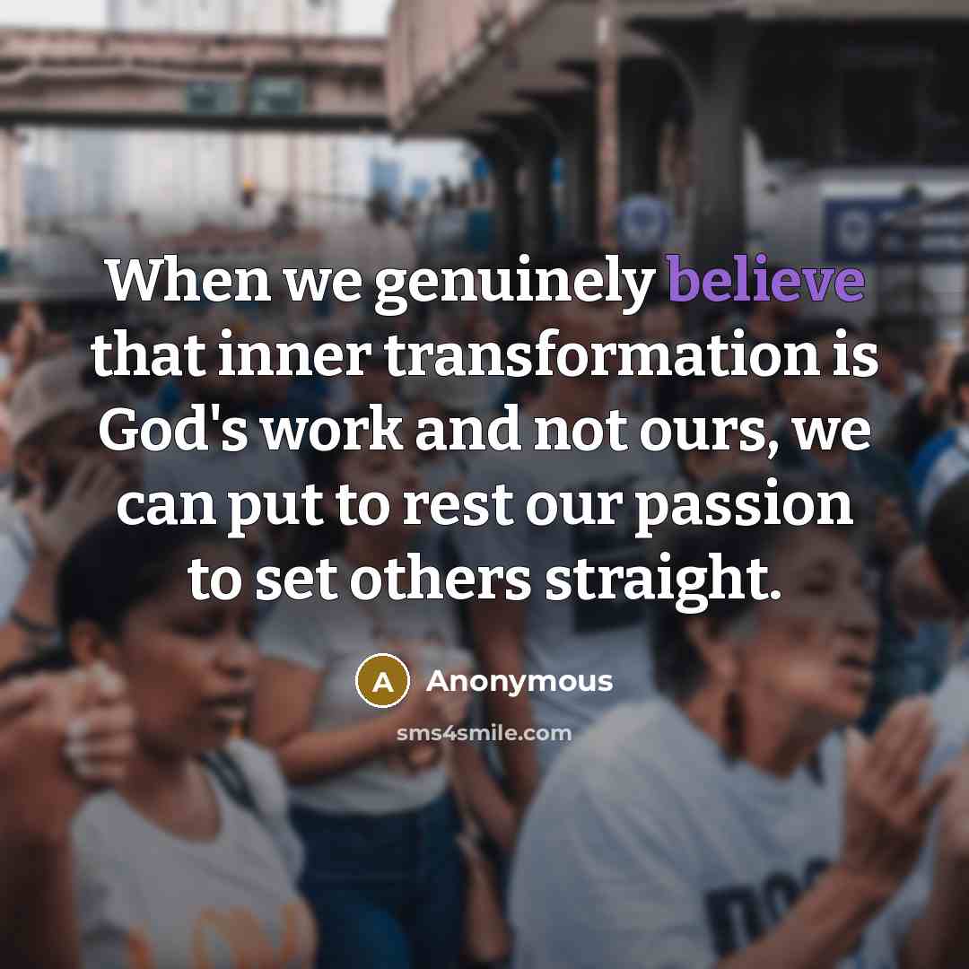 “When we genuinely believe that inner transformation is God's work and not ours, we can put to rest our passion to set others straight.” quote by Anonymous