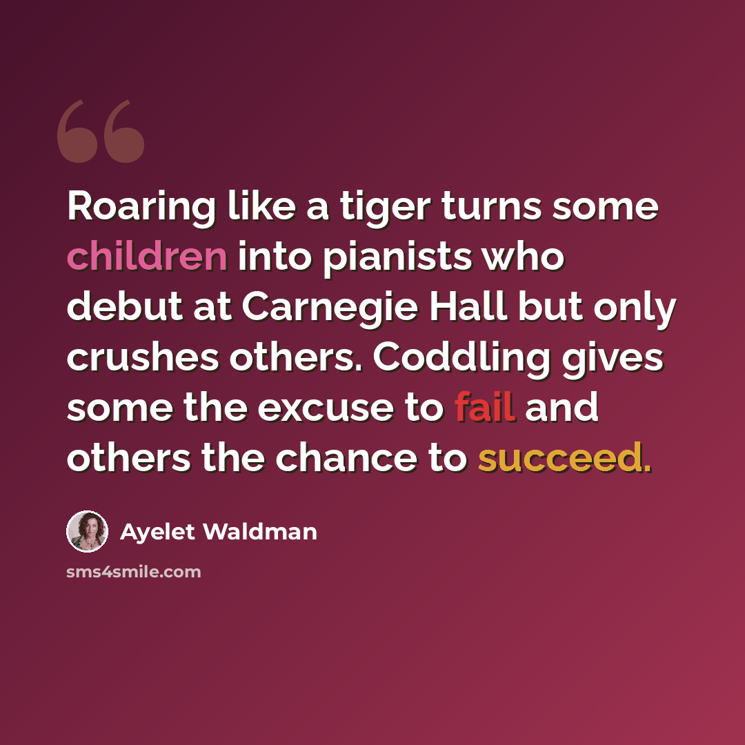 “Roaring like a tiger turns some children into pianists who debut at Carnegie Hall but only crushes others. Coddling gives some the excuse to fail and others the chance to succeed.” quote by Ayelet Waldman