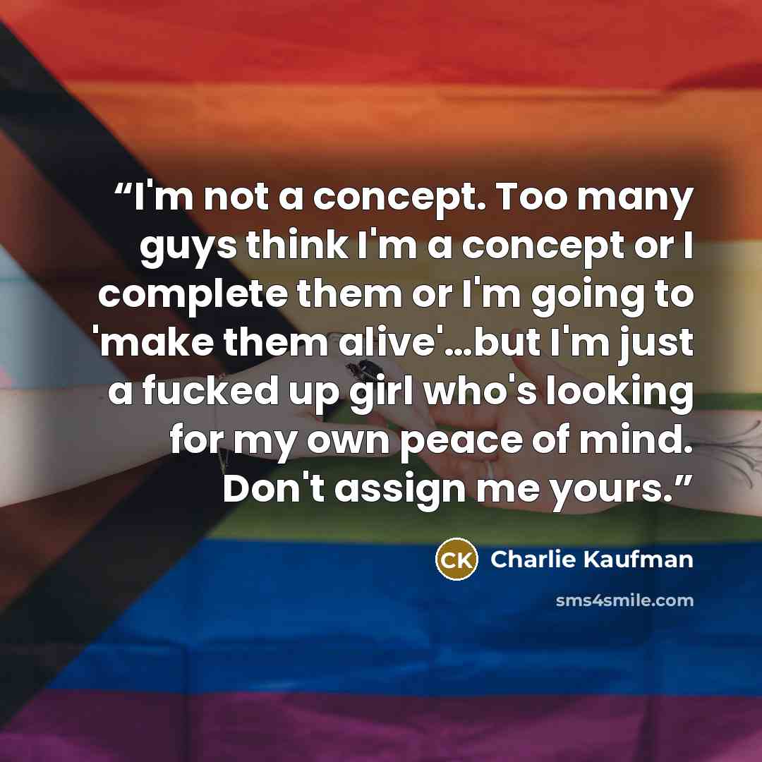 “I'm not a concept. Too many guys think I'm a concept or I complete them or I'm going to 'make them alive'…but I'm just a fucked up girl who's looking for my own peace of mind. Don't assign me yours.” quote by Charlie Kaufman