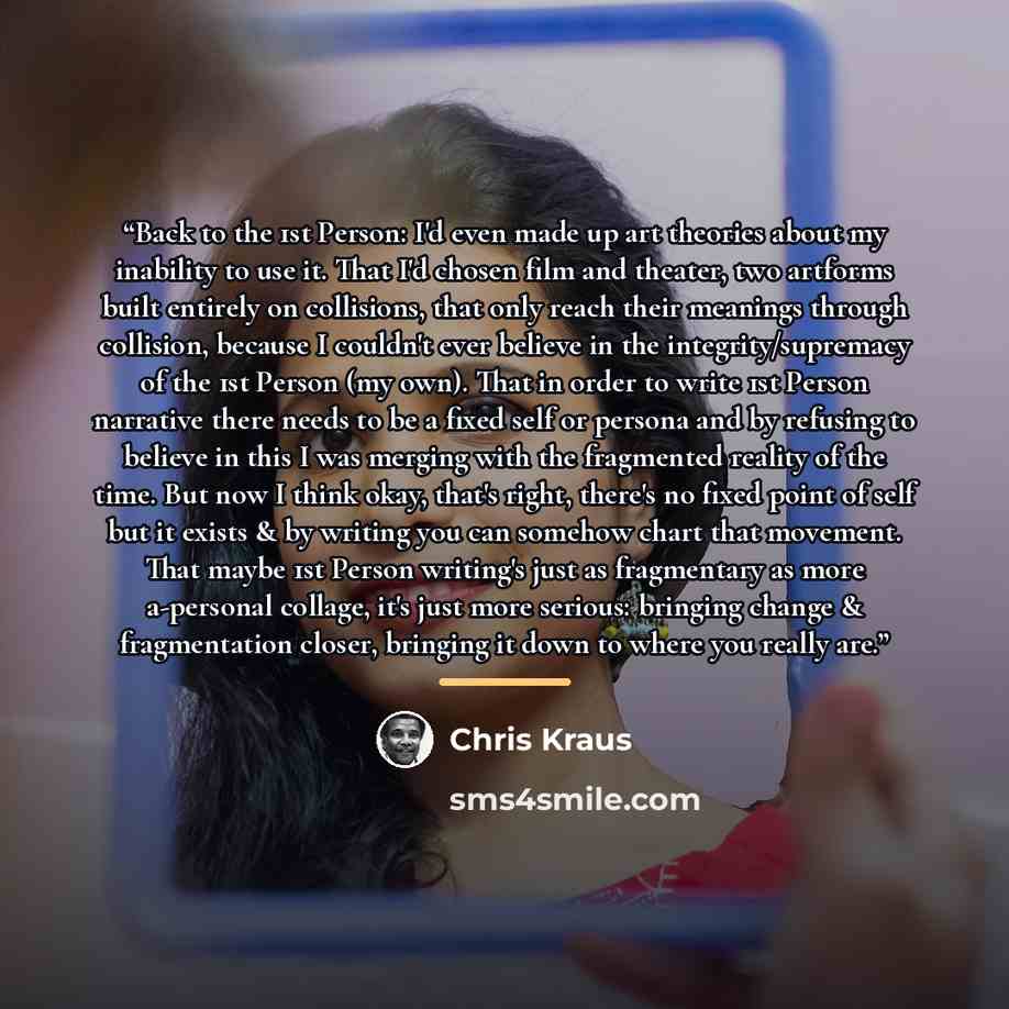 “Back to the 1st Person: I'd even made up art theories about my inability to use it. That I'd chosen film and theater, two artforms built entirely on collisions, that only reach their meanings through collision, because I couldn't ever believe in the integrity/supremacy of the 1st Person (my own)…” quote by Chris Kraus